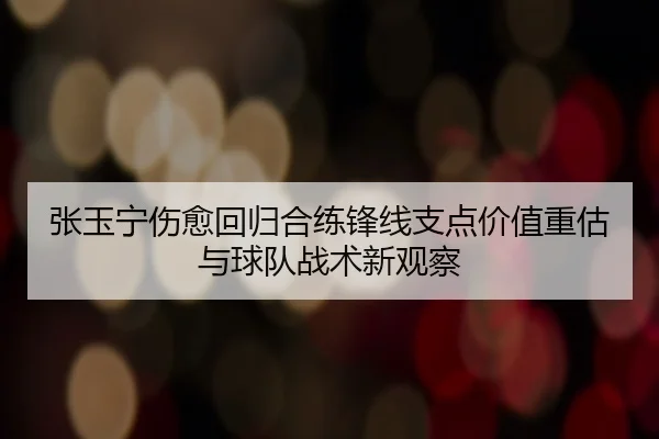 张玉宁伤愈回归合练锋线支点价值重估与球队战术新观察