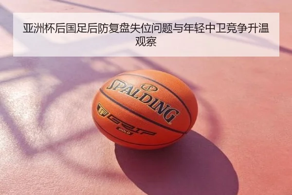 亚洲杯后国足后防复盘失位问题与年轻中卫竞争升温观察